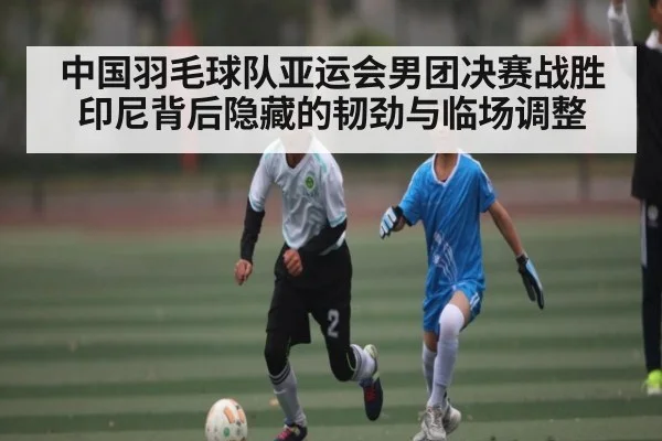中国羽毛球队亚运会男团决赛战胜印尼背后隐藏的韧劲与临场调整